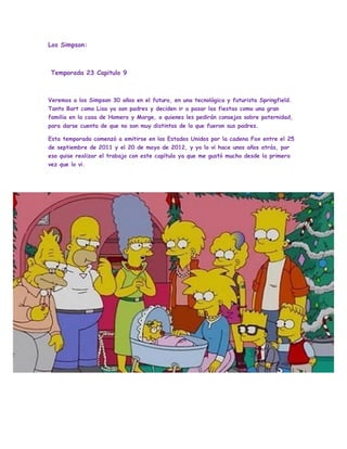 Los Simpson:
Temporada 23 Capitulo 9
Veremos a los Simpson 30 años en el futuro, en una tecnológica y futurista Springfield.
Tanto Bart como Lisa ya son padres y deciden ir a pasar las fiestas como una gran
familia en la casa de Homero y Marge, a quienes les pedirán consejos sobre paternidad,
para darse cuenta de que no son muy distintos de lo que fueron sus padres.
Esta temporada comenzó a emitirse en los Estados Unidos por la cadena Fox entre el 25
de septiembre de 2011 y el 20 de mayo de 2012, y yo lo vi hace unos años atrás, por
eso quise realizar el trabajo con este capítulo ya que me gustó mucho desde la primera
vez que lo vi.
Kjhjghhgh
 