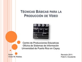 TÉCNICAS BÁSICAS PARA LA
                PRODUCCIÓN DE VÍDEO




                Centro de Producciones Educativas
                Oficina de Sistemas de Información
               Universidad de Puerto Rico en Cayey

Autor:                                               Revisión 2011:
Víctor M. Robles                                     Fidel A. Escalante
 