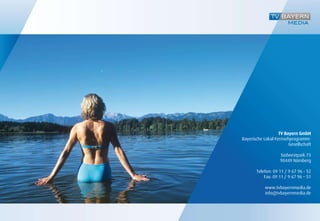 TV Bayern GmbH
Bayerische Lokal-Fernsehprogramm-
                        Gesellschaft

                   Südwestpark 73
                   90449 Nürnberg

       Telefon: 09 11 / 9 67 96 - 52
           Fax: 09 11 / 9 67 96 – 51

           www.tvbayernmedia.de
           info@tvbayernmedia.de
 