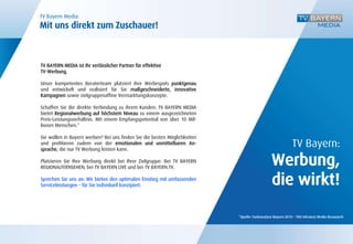 TV Bayern Media:
Mit uns direkt zum Zuschauer!



TV BAYERN MEDIA ist Ihr verlässlicher Partner für effektive
TV-Werbung.

Unser kompetentes Beraterteam platziert ihre Werbespots punktgenau
und entwickelt und realisiert für Sie maßgeschneiderte, innovative
Kampagnen sowie zielgruppenaffine Vermarktungskonzepte.

Schaffen Sie die direkte Verbindung zu ihrem Kunden: TV BAYERN MEDIA
bietet Regionalwerbung auf höchstem Niveau zu einem ausgezeichneten
Preis-Leistungsverhältnis. Mit einem Empfangspotential von über 10 Mil-
lionen Menschen.*

Sie wollen in Bayern werben? Bei uns finden Sie die besten Möglichkeiten
und profitieren zudem von der emotionalen und unmittelbaren An-                                            TV Bayern:
                                                                                               Werbung,
sprache, die nur TV Werbung leisten kann.

Platzieren Sie Ihre Werbung direkt bei Ihrer Zielgruppe: Bei TV BAYERN
REGIONALFERNSEHEN, bei TV BAYERN LIVE und bei TV BAYERN.TV.

Sprechen Sie uns an: Wir bieten den optimalen Einstieg mit umfassenden
Serviceleistungen – für Sie individuell konzipiert.                                            die wirkt!

                                                                           *Quelle: Funkanalyse Bayern 2010 – TNS Infratest Media Resaearch
 