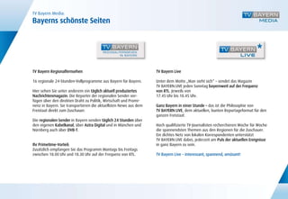 TV Bayern Media:
Bayerns schönste Seiten




TV Bayern Regionalfernsehen                                       TV Bayern Live

16 regionale 24-Stunden-Vollprogramme aus Bayern für Bayern.      Unter dem Motto „Man sieht sich“ – sendet das Magazin
                                                                  TV BAYERN LIVE jeden Sonntag bayernweit auf der Frequenz
Hier sehen Sie unter anderem ein täglich aktuell produziertes     von RTL. Jeweils von
Nachrichtenmagazin: Die Reporter der regionalen Sender ver-       17.45 Uhr bis 18.45 Uhr.
fügen über den direkten Draht zu Politik, Wirtschaft und Promi-
nenz in Bayern. Sie transportieren die aktuellsten News aus dem   Ganz Bayern in einer Stunde – das ist die Philosophie von
Freistaat direkt zum Zuschauer.                                   TV BAYERN LIVE, dem aktuellen, bunten Reportageformat für den
                                                                  ganzen Freistaat.
Die regionalen Sender in Bayern senden täglich 24 Stunden über
den eigenen Kabelkanal, über Astra Digital und in München und     Hoch qualifizierte TV-Journalisten recherchieren Woche für Woche
Nürnberg auch über DVB-T.                                         die spannendsten Themen aus den Regionen für die Zuschauer.
                                                                  Ein dichtes Netz von lokalen Korrespondenten unterstützt
                                                                  TV BAYERN LIVE dabei, jederzeit am Puls der aktuellen Ereignisse
Ihr Primetime-Vorteil:                                            in ganz Bayern zu sein.
Zusätzlich empfangen Sie das Programm Montags bis Freitags
zwischen 18.00 Uhr und 18.30 Uhr auf der Frequenz von RTL.        TV Bayern Live – interessant, spannend, amüsant!
 
