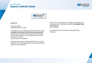TV Bayern Media:
Bayerns schönste Seiten




tvbayern.tv                                                     Erreichen Sie Ihre Zielgruppe: Die intelligente Verknüpfung von
                                                                Werbung in Free-TV und Web-TV garantiert nachhaltige Präsenz
Die Welt ist online.                                            beim Zuschauer.
Regionalfernsehen ist online.                                   Immer. Überall.

TV BAYERN.TV ist eine multimediale Web-TV-Plattform, die die    Wir erarbeiten gerne mit Ihnen Ihre individuelle Online-
wichtigsten Informationen aller bayerischen Regionalsender      Kampagne.
bündelt. Eine spannende Mischung von Berichten aus Sport,
Kultur, Politik und Boulevard, mit Städteporträts, Newsticker
und vielen Zusatzinfos.
Schnell, präzise und topaktuell.

Gebucht werden können sowohl Werbeflächen auf einzelnen
Webseiten oder in Themenchannels als auch Reichweitenkam-
pagnen im Gesamtportfolio.
 