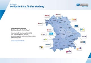 Reichweite
Die ideale Basis für Ihre Werbung




 Über 5 Millionen Haushalte:
 Die ideale Basis für Ihre Werbung!

 Monatsaktuelle Zuschauerzahlen (GfK)
 und weitere Fakten zu unserem
 Verbreitungsgebiet und zur Zuschauerstruktur
 erhalten Sie unter:

 www.tvbayernmedia.de
 
