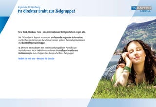 Regionale TV-Werbung:
Ihr direkter Draht zur Zielgruppe!




New York, Moskau, Tokio – das internationale Weltgeschehen zeigen alle.

Die TV Sender in Bayern setzen auf umfassende regionale Information
und treffen zielsicher den Geschmack einer großen, heimatverbundenen
und kaufkräftigen Zielgruppe.

TV BAYERN MEDIA bietet mit einem umfangreichen Portfolio an
Werbeformen auch für Ihr Unternehmen die maßgeschneiderten
Mediakonzepte zur erfolgreichen Ansprache Ihrer Zielgruppe.

Reden Sie mit uns – Wir sind für Sie da!
 