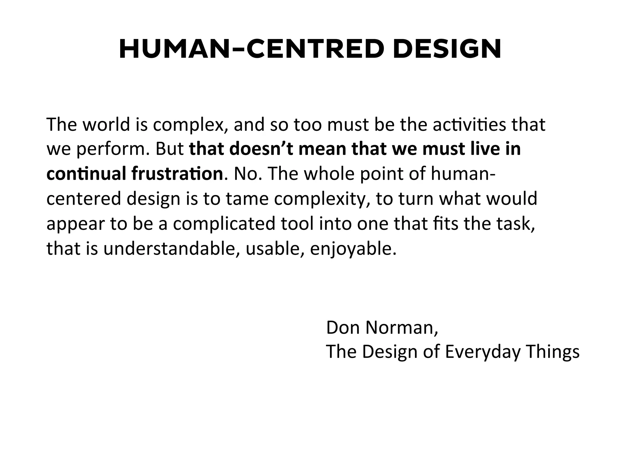 The	
  world	
  is	
  complex,	
  and	
  so	
  too	
  must	
  be	
  the	
  ac=vi=es	
  that	
  
we	
  perform.	
  But	
  that	
  doesn’t	
  mean	
  that	
  we	
  must	
  live	
  in	
  
con2nual	
  frustra2on.	
  No.	
  The	
  whole	
  point	
  of	
  human-­‐
centered	
  design	
  is	
  to	
  tame	
  complexity,	
  to	
  turn	
  what	
  would	
  
appear	
  to	
  be	
  a	
  complicated	
  tool	
  into	
  one	
  that	
  ﬁts	
  the	
  task,	
  
that	
  is	
  understandable,	
  usable,	
  enjoyable.	
  
Don	
  Norman,	
  	
  
The	
  Design	
  of	
  Everyday	
  Things	
  
HUMAN-CENTRED DESIGN
 