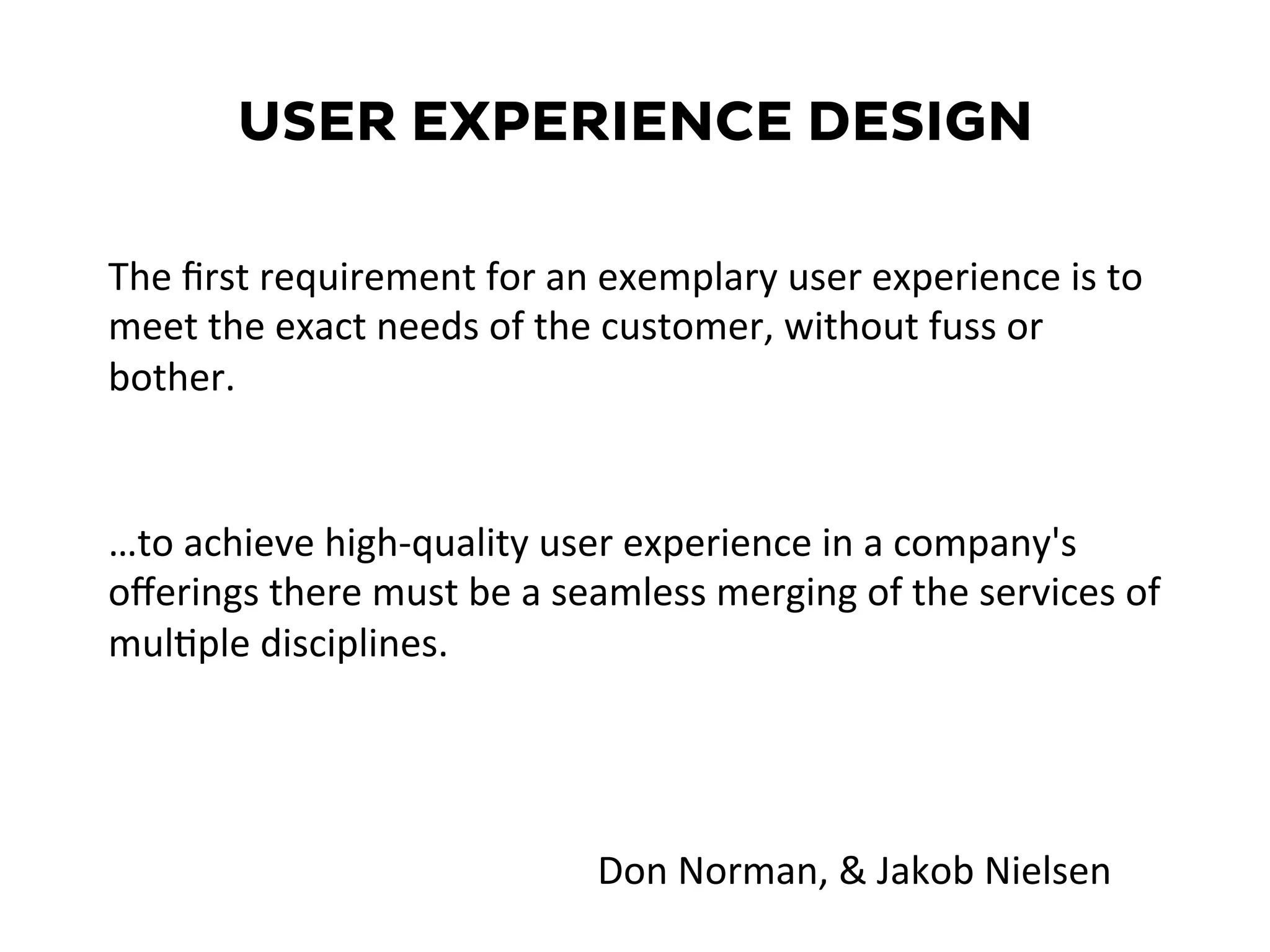USER EXPERIENCE DESIGN
…to	
  achieve	
  high-­‐quality	
  user	
  experience	
  in	
  a	
  company's	
  
oﬀerings	
  there	
  must	
  be	
  a	
  seamless	
  merging	
  of	
  the	
  services	
  of	
  
mul=ple	
  disciplines.	
  
The	
  ﬁrst	
  requirement	
  for	
  an	
  exemplary	
  user	
  experience	
  is	
  to	
  
meet	
  the	
  exact	
  needs	
  of	
  the	
  customer,	
  without	
  fuss	
  or	
  
bother.	
  	
  
Don	
  Norman,	
  &	
  Jakob	
  Nielsen	
  
 