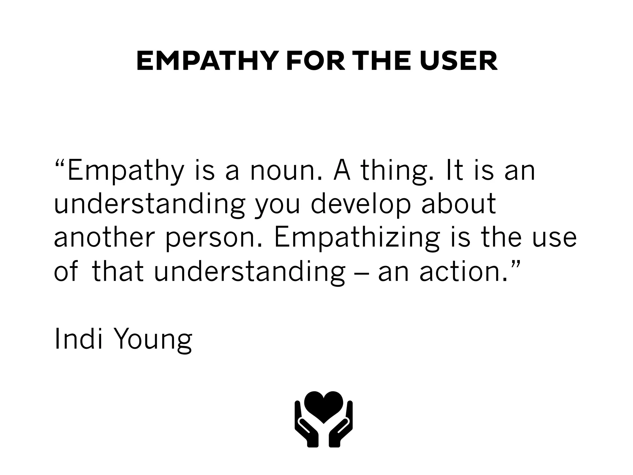 EMPATHY FOR THE USER
“Empathy is a noun. A thing. It is an
understanding you develop about
another person. Empathizing is the use
of that understanding – an action.”
Indi Young
 