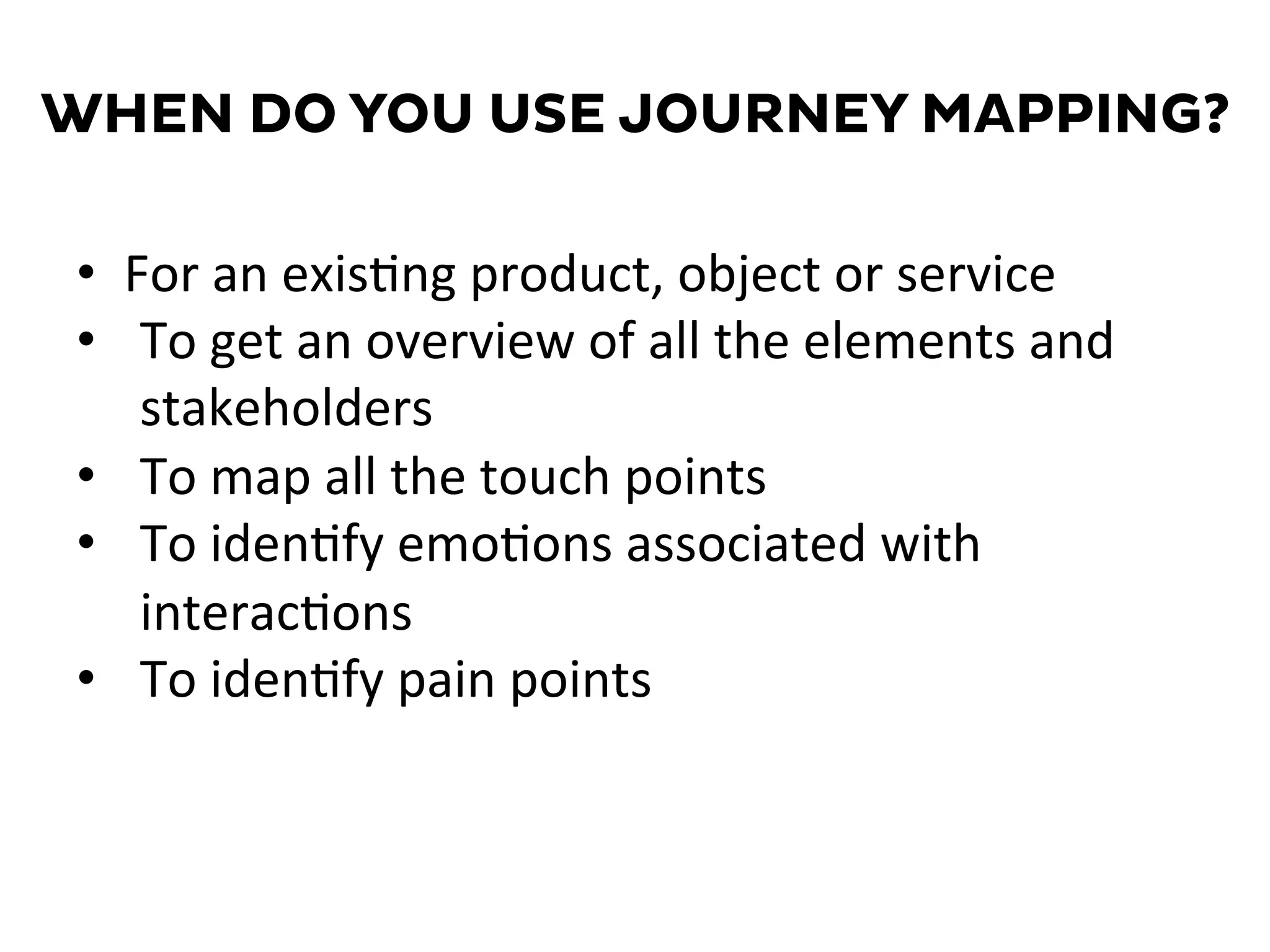 WHEN DO YOU USE JOURNEY MAPPING?
•  For	
  an	
  exis=ng	
  product,	
  object	
  or	
  service	
  
•  To	
  get	
  an	
  overview	
  of	
  all	
  the	
  elements	
  and	
  
stakeholders	
  
•  To	
  map	
  all	
  the	
  touch	
  points	
  
•  To	
  iden=fy	
  emo=ons	
  associated	
  with	
  
interac=ons	
  
•  To	
  iden=fy	
  pain	
  points	
  
 