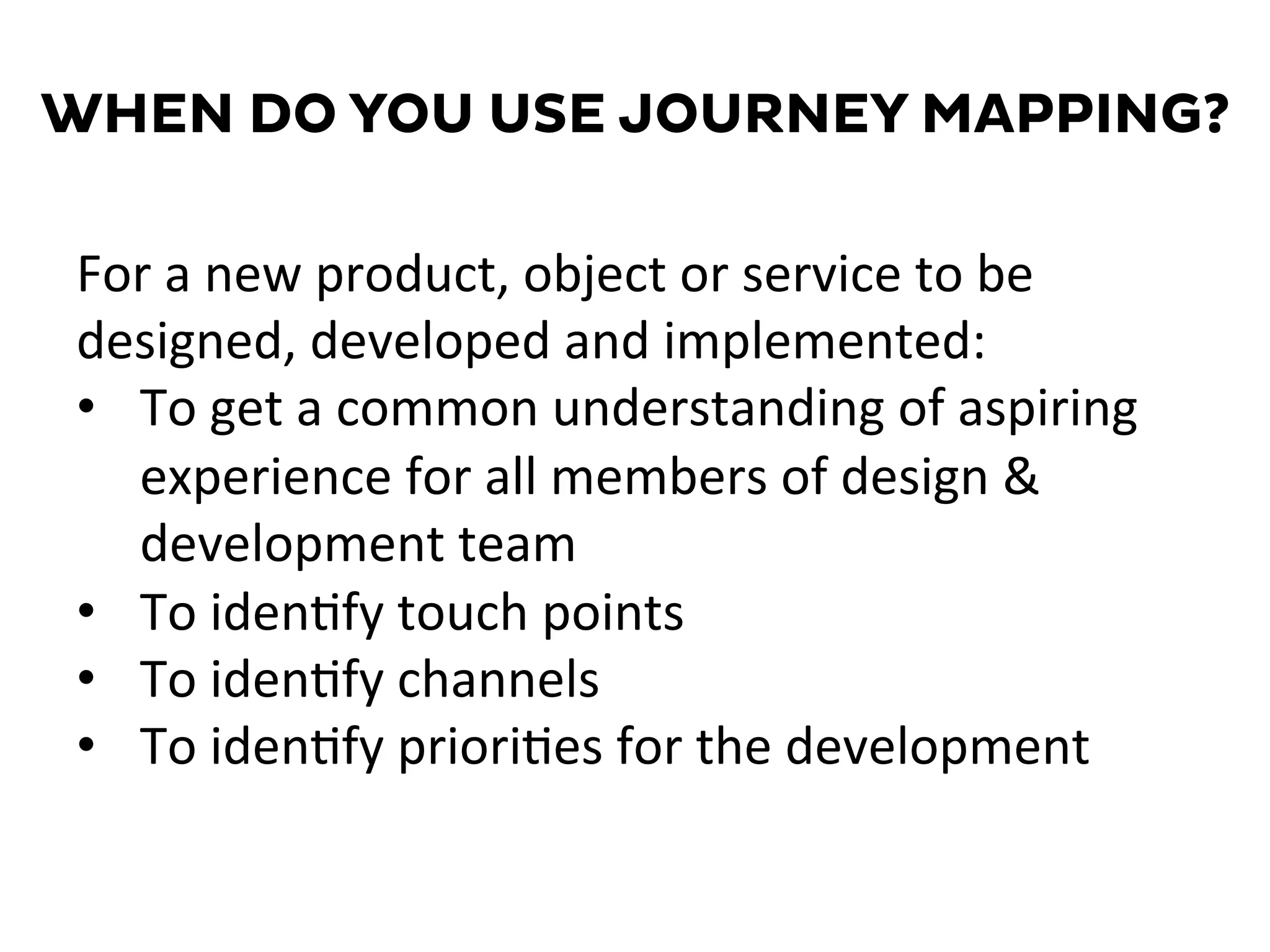 WHEN DO YOU USE JOURNEY MAPPING?
For	
  a	
  new	
  product,	
  object	
  or	
  service	
  to	
  be	
  
designed,	
  developed	
  and	
  implemented:	
  
•  To	
  get	
  a	
  common	
  understanding	
  of	
  aspiring	
  
experience	
  for	
  all	
  members	
  of	
  design	
  &	
  
development	
  team	
  
•  To	
  iden=fy	
  touch	
  points	
  
•  To	
  iden=fy	
  channels	
  
•  To	
  iden=fy	
  priori=es	
  for	
  the	
  development	
  
 