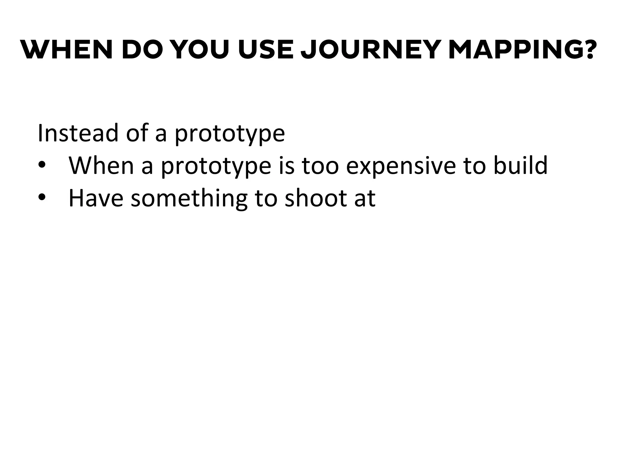 WHEN DO YOU USE JOURNEY MAPPING?
Instead	
  of	
  a	
  prototype	
  
•  When	
  a	
  prototype	
  is	
  too	
  expensive	
  to	
  build	
  
•  Have	
  something	
  to	
  shoot	
  at	
  
 
