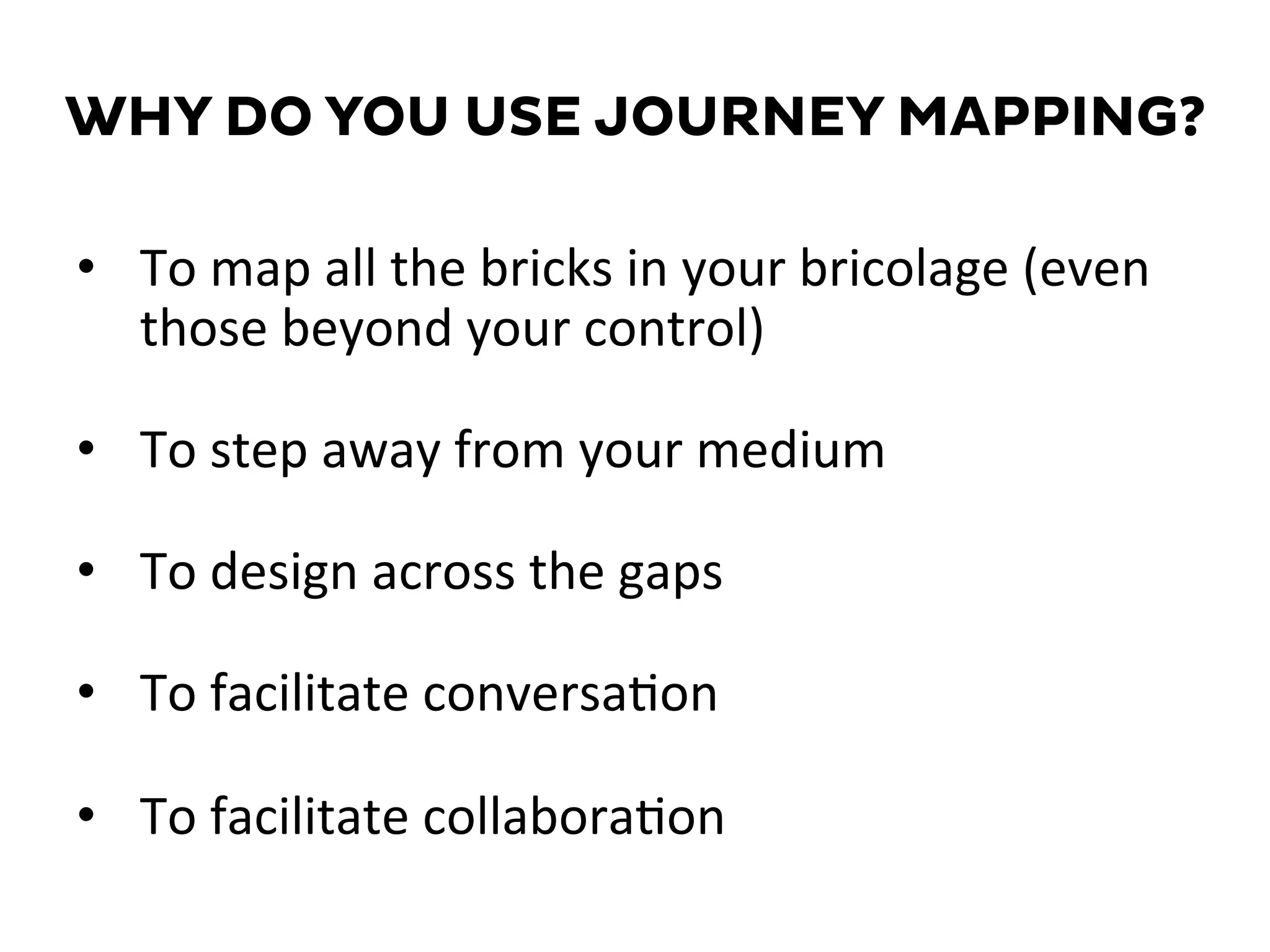 WHY DO YOU USE JOURNEY MAPPING?
•  To	
  map	
  all	
  the	
  bricks	
  in	
  your	
  bricolage	
  (even	
  
those	
  beyond	
  your	
  control)	
  
•  To	
  step	
  away	
  from	
  your	
  medium	
  
•  To	
  design	
  across	
  the	
  gaps	
  
•  To	
  facilitate	
  conversa=on	
  
•  To	
  facilitate	
  collabora=on	
  
 