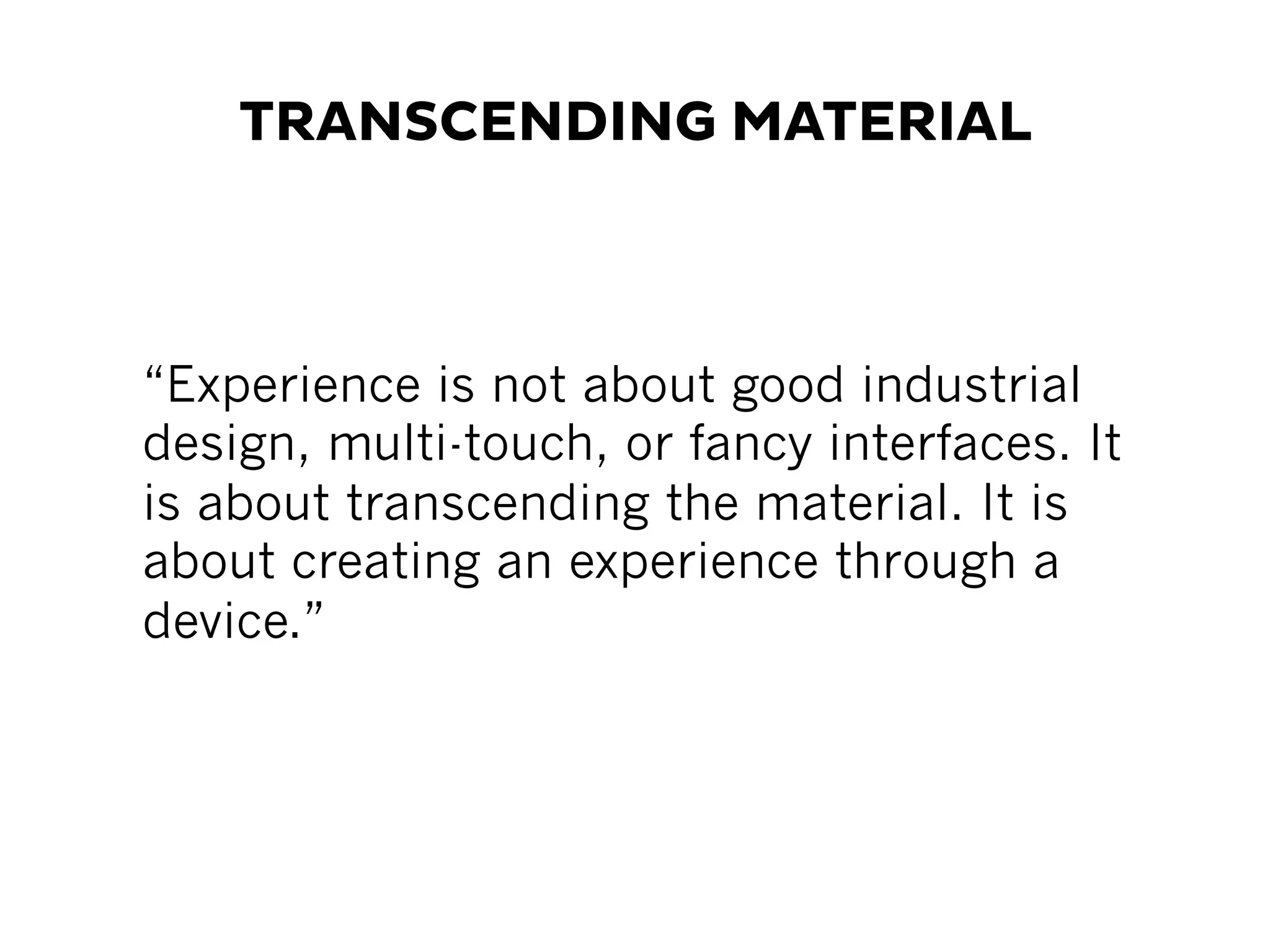 TRANSCENDING MATERIAL
“Experience is not about good industrial
design, multi-touch, or fancy interfaces. It
is about transcending the material. It is
about creating an experience through a
device.”
 
