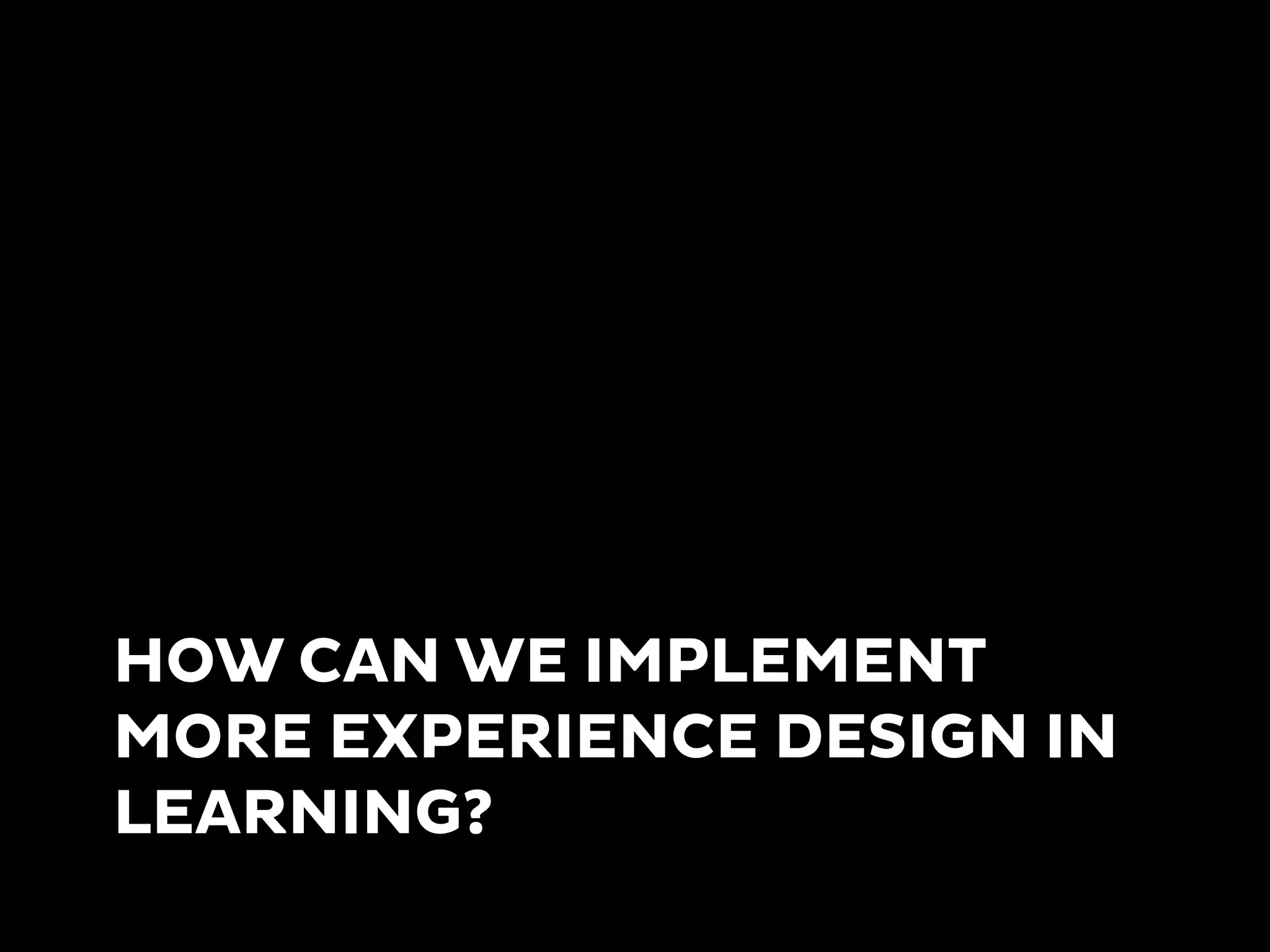 HOW CAN WE IMPLEMENT
MORE EXPERIENCE DESIGN IN
LEARNING?
 