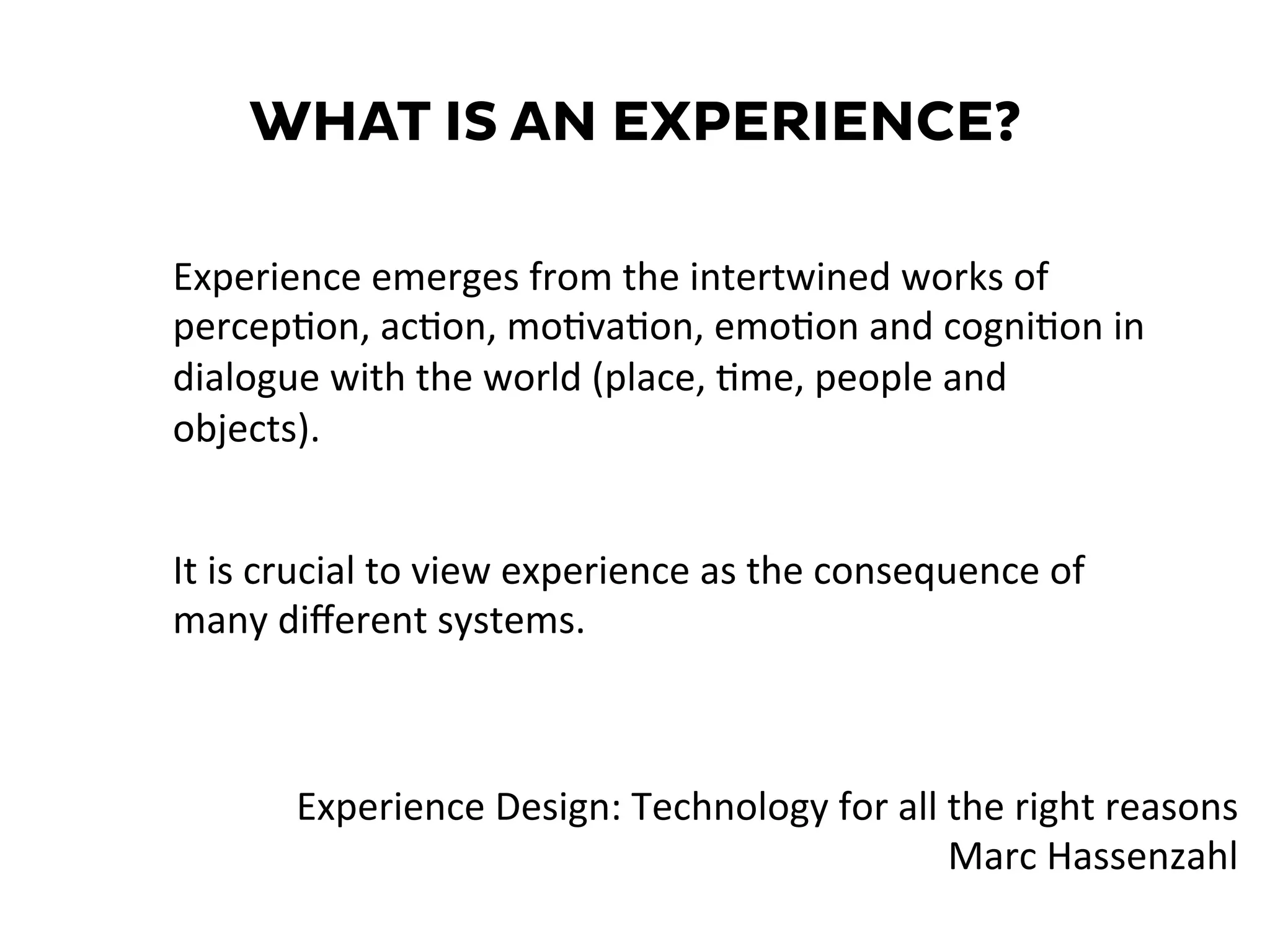 WHAT IS AN EXPERIENCE?
It	
  is	
  crucial	
  to	
  view	
  experience	
  as	
  the	
  consequence	
  of	
  
many	
  diﬀerent	
  systems.	
  
Experience	
  emerges	
  from	
  the	
  intertwined	
  works	
  of	
  
percep=on,	
  ac=on,	
  mo=va=on,	
  emo=on	
  and	
  cogni=on	
  in	
  
dialogue	
  with	
  the	
  world	
  (place,	
  =me,	
  people	
  and	
  
objects).	
  
Experience	
  Design:	
  Technology	
  for	
  all	
  the	
  right	
  reasons	
  
Marc	
  Hassenzahl	
  
 