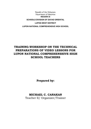Republic of the Philippines
Department of Education
REGION XI
SCHOOLS DIVISION OF DAVAO ORIENTAL
LUPON WEST DISTRICT
LUPON NATIONAL COMPREHENSIVE HIGH SCHOOL
TRAINING-WORKSHOP ON THE TECHNICAL
PREPARATIONS OF VIDEO LESSONS FOR
LUPON NATIONAL COMPREHENSHIVE HIGH
SCHOOL TEACHERS
Prepared by:
MICHAEL C. CANAKAN
Teacher II/ Organizer/Trainer
 