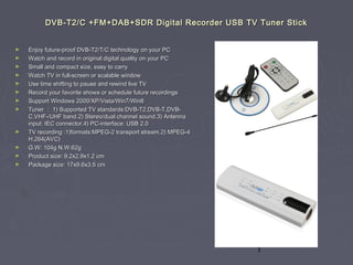 1
DVB-T2/C +FM+DAB+SDR Digital Recorder USB TV Tuner StickDVB-T2/C +FM+DAB+SDR Digital Recorder USB TV Tuner Stick
► Enjoy future-proof DVB-T2/T/C technology on your PCEnjoy future-proof DVB-T2/T/C technology on your PC
► Watch and record in original digital quality on your PCWatch and record in original digital quality on your PC
► Small and compact size, easy to carrySmall and compact size, easy to carry
► Watch TV in full-screen or scalable windowWatch TV in full-screen or scalable window
► Use time shifting to pause and rewind live TVUse time shifting to pause and rewind live TV
► Record your favorite shows or schedule future recordingsRecord your favorite shows or schedule future recordings
► Support Windows 2000/XP/Vista/Win7/Win8Support Windows 2000/XP/Vista/Win7/Win8
► TunerTuner ：： 1) Supported TV standards:DVB-T2,DVB-T,DVB-1) Supported TV standards:DVB-T2,DVB-T,DVB-
C,VHF-/UHF band.2) Stereo/dual channel sound.3) AntennaC,VHF-/UHF band.2) Stereo/dual channel sound.3) Antenna
input: IEC connector.4) PC-interface: USB 2.0input: IEC connector.4) PC-interface: USB 2.0
► TV recording :1)formats:MPEG-2 transport stream.2) MPEG-4TV recording :1)formats:MPEG-2 transport stream.2) MPEG-4
H.264(AVC)H.264(AVC)
► G.W: 104g N.W:62gG.W: 104g N.W:62g
► Product size: 9.2x2.9x1.2 cmProduct size: 9.2x2.9x1.2 cm
► Package size: 17x9.6x3.5 cmPackage size: 17x9.6x3.5 cm
 