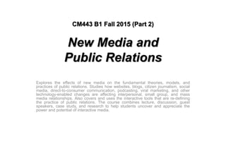 CM443 B1 Fall 2015 (Part 2)
New Media and
Public Relations
Explores the effects of new media on the fundamental theories, models, and
practices of public relations. Studies how websites, blogs, citizen journalism, social
media, direct-to-consumer communication, podcasting, viral marketing, and other
technology-enabled changes are affecting interpersonal, small group, and mass
media relationships. Also covers and uses the interactive tools that are re-defining
the practice of public relations. The course combines lecture, discussion, guest
speakers, case study, and research to help students uncover and appreciate the
power and potential of interactive media.
 