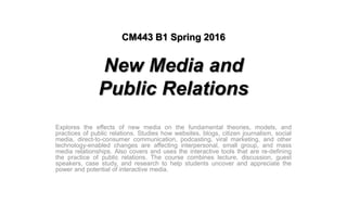 CM443 B1 Spring 2016
New Media and
Public Relations
Explores the effects of new media on the fundamental theories, models, and
practices of public relations. Studies how websites, blogs, citizen journalism, social
media, direct-to-consumer communication, podcasting, viral marketing, and other
technology-enabled changes are affecting interpersonal, small group, and mass
media relationships. Also covers and uses the interactive tools that are re-defining
the practice of public relations. The course combines lecture, discussion, guest
speakers, case study, and research to help students uncover and appreciate the
power and potential of interactive media.
 