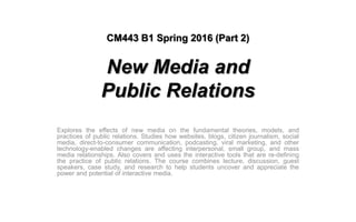 CM443 B1 Spring 2016 (Part 2)
New Media and
Public Relations
Explores the effects of new media on the fundamental theories, models, and
practices of public relations. Studies how websites, blogs, citizen journalism, social
media, direct-to-consumer communication, podcasting, viral marketing, and other
technology-enabled changes are affecting interpersonal, small group, and mass
media relationships. Also covers and uses the interactive tools that are re-defining
the practice of public relations. The course combines lecture, discussion, guest
speakers, case study, and research to help students uncover and appreciate the
power and potential of interactive media.
 