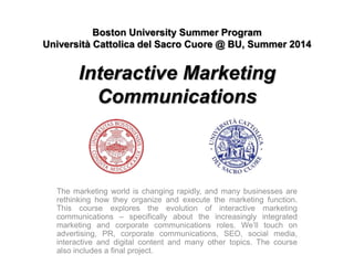 Boston University Summer Program
Università Cattolica del Sacro Cuore @ BU, Summer 2014
Interactive Marketing
Communications
The marketing world is changing rapidly, and many businesses are
rethinking how they organize and execute the marketing function.
This course explores the evolution of interactive marketing
communications – specifically about the increasingly integrated
marketing and corporate communications roles. We’ll touch on
advertising, PR, corporate communications, SEO, social media,
interactive and digital content and many other topics. The course
also includes a final project.
 