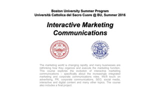 Boston University Summer Program
Università Cattolica del Sacro Cuore @ BU, Summer 2016
Interactive Marketing
Communications
The marketing world is changing rapidly, and many businesses are
rethinking how they organize and execute the marketing function.
This course explores the evolution of interactive marketing
communications – specifically about the increasingly integrated
marketing and corporate communications roles. We’ll touch on
advertising, PR, corporate communications, SEO, social media,
interactive and digital content and many other topics. The course
also includes a final project.
 