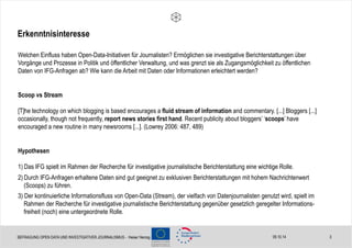 Erkenntnisinteresse 
Welchen Einfluss haben Open-Data-Initiativen für Journalisten? Ermöglichen sie investigative Berichterstattungen über 
Vorgänge und Prozesse in Politik und öffentlicher Verwaltung, und was grenzt sie als Zugangsmöglichkeit zu öffentlichen 
Daten von IFG-Anfragen ab? Wie kann die Arbeit mit Daten oder Informationen erleichtert werden? 
Scoop vs Stream 
[T]he technology on which blogging is based encourages a fluid stream of information and commentary. [...] Bloggers [...] 
occasionally, though not frequently, report news stories first hand. Recent publicity about bloggers’ ‘scoops’ have 
encouraged a new routine in many newsrooms [...]. (Lowrey 2006: 487, 489) 
Hypothesen 
1) Das IFG spielt im Rahmen der Recherche für investigative journalistische Berichterstattung eine wichtige Rolle. 
2) Durch IFG-Anfragen erhaltene Daten sind gut geeignet zu exklusiven Berichterstattungen mit hohem Nachrichtenwert 
(Scoops) zu führen. 
3) Der kontinuierliche Informationsfluss von Open-Data (Stream), der vielfach von Datenjournalisten genutzt wird, spielt im 
Rahmen der Recherche für investigative journalistische Berichterstattung gegenüber gesetzlich geregelter Informations-freiheit 
09.10.14 3 
(noch) eine untergeordnete Rolle. 
BEFRAGUNG OPEN DATA UND INVESTIGATIVER JOURNALISMUS - Heise/ Herzog 
 