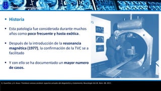 Trombosis Venosa Cerebral
 Esta patología fue considerada durante muchos
años como poco frecuente y hasta exótica.
 Después de la introducción de la resonancia
magnética (1977), la confirmación de la TVC se a
facilitado
 Y con ello se ha documentado un mayor numero
de casos.
 Historia
G. Guenther, y A. Arauz. Trombosis venosa cerebral: aspectos actuales del diagnóstico y tratamiento; Neurología Vol.26. Núm. 08. 2011.
 