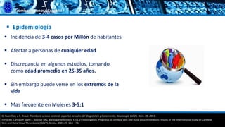 Trombosis Venosa Cerebral
 Incidencia de 3-4 casos por Millón de habitantes
 Afectar a personas de cualquier edad
 Discrepancia en algunos estudios, tomando
como edad promedio en 25-35 años.
 Sin embargo puede verse en los extremos de la
vida
 Mas frecuente en Mujeres 3-5:1
 Epidemiología
G. Guenther, y A. Arauz. Trombosis venosa cerebral: aspectos actuales del diagnóstico y tratamiento; Neurología Vol.26. Núm. 08. 2011.
Ferro JM, Canhão P, Stam J, Bousser MG, Barinagarrementeria F, ISCVT Investigators. Prognosis of cerebral vein and dural sinus thrombosis: results of the International Study on Cerebral
Vein and Dural Sinus Thrombosis (ISCVT). Stroke. 2004;35: 664—70.
 