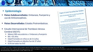 Trombosis Venosa Cerebral
 Países Subdesarrollados: Embarazo, Puerperio y
uso de Anticonceptivos.
 Países Desarrollados: Estados Protromboticos
 Estudio Internacional de Trombosis Venosa
Cerebral (ISCVT):
 México 58% secundarios a Embarazo y Puerperio
 8% > 65 años
 Edad Promedio en niños es de 5-6 años
 Edad Promedio en Adultos fue de 37 años
 0.5% de todos los EVC
 Epidemiología
G. Guenther, y A. Arauz. Trombosis venosa cerebral: aspectos actuales del diagnóstico y tratamiento; Neurología Vol.26. Núm. 08. 2011.
Ferro JM, Canhão P, Stam J, Bousser MG, Barinagarrementeria F, ISCVT Investigators. Prognosis of cerebral vein and dural sinus thrombosis: results of the International Study on Cerebral
Vein and Dural Sinus Thrombosis (ISCVT). Stroke. 2004;35: 664—70.
 
