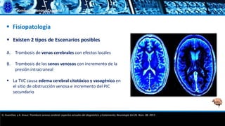 Trombosis Venosa Cerebral
 Existen 2 tipos de Escenarios posibles
A. Trombosis de venas cerebrales con efectos locales
B. Trombosis de los senos venosos con incremento de la
presión intracraneal
 La TVC causa edema cerebral citotóxico y vasogénico en
el sitio de obstrucción venosa e incremento del PIC
secundario
 Fisiopatología
G. Guenther, y A. Arauz. Trombosis venosa cerebral: aspectos actuales del diagnóstico y tratamiento; Neurología Vol.26. Núm. 08. 2011.
 