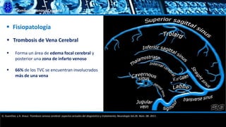 Trombosis Venosa Cerebral
 Trombosis de Vena Cerebral
 Forma un área de edema focal cerebral y
posterior una zona de infarto venoso
 66% de los TVC se encuentran involucrados
más de una vena
 Fisiopatología
G. Guenther, y A. Arauz. Trombosis venosa cerebral: aspectos actuales del diagnóstico y tratamiento; Neurología Vol.26. Núm. 08. 2011.
 