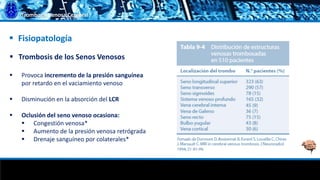 Trombosis Venosa Cerebral
 Trombosis de los Senos Venosos
 Provoca incremento de la presión sanguínea
por retardo en el vaciamiento venoso
 Disminución en la absorción del LCR
 Oclusión del seno venoso ocasiona:
 Congestión venosa*
 Aumento de la presión venosa retrógrada
 Drenaje sanguíneo por colaterales*
 Fisiopatología
 