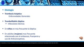 Trombosis Venosa Cerebral
 Etiología
 Trombosis Aséptica
Enfermedades Generales
 Tromboflebitis Séptica
 Infecciones Vecinas
 En niños en mas frecuente la Séptica
 En adultos (mujeres) mas frecuente
relacionada con el embarazo, Puerperio y
uso de Anticonceptivos.
G. Guenther, y A. Arauz. Trombosis venosa cerebral: aspectos actuales del diagnóstico y tratamiento; Neurología Vol.26. Núm. 08. 2011.
 