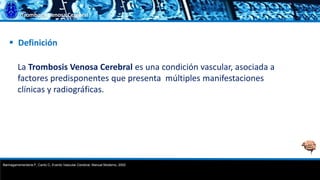 Trombosis Venosa Cerebral
 Definición
La Trombosis Venosa Cerebral es una condición vascular, asociada a
factores predisponentes que presenta múltiples manifestaciones
clínicas y radiográficas.
Barinagarrementeria F, Cantú C, Evento Vascular Cerebral, Manual Moderno, 2002
 