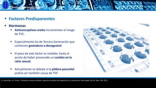 Trombosis Venosa Cerebral
 Factores Predisponentes
 Hormonas
 Anticonceptivos orales incrementan el riesgo
de TVC.
 Especialmente los de Tercera Generación que
contienen gestodeno o desogestrel
 El peso de este factor es notable, hasta el
punto de haber provocado un cambio en la
ratio sexual.
 Actualmente se debate si la píldora poscoital
podría ser también causa de TVC
G. Guenther, y A. Arauz. Trombosis venosa cerebral: aspectos actuales del diagnóstico y tratamiento; Neurología Vol.26. Núm. 08. 2011.
 
