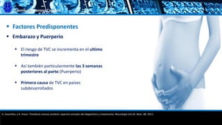 Trombosis Venosa Cerebral
 Factores Predisponentes
 Embarazo y Puerperio
 El riesgo de TVC se incrementa en el ultimo
trimestre
 Así también particularmente las 3 semanas
posteriores al parto (Puerperio)
 Primera causa de TVC en países
subdesarrollados
G. Guenther, y A. Arauz. Trombosis venosa cerebral: aspectos actuales del diagnóstico y tratamiento; Neurología Vol.26. Núm. 08. 2011.
 
