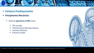 Trombosis Venosa Cerebral
 Factores Predisponentes
 Precipitantes Mecánicos
 Diversas agresiones al SNC como:
 TCE cerrado
 Intervenciones Neuroquirúrgicas
 Lesiones eléctricas
 Punción Lumbar
G. Guenther, y A. Arauz. Trombosis venosa cerebral: aspectos actuales del diagnóstico y tratamiento; Neurología Vol.26. Núm. 08. 2011.
 