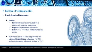 Trombosis Venosa Cerebral
 Factores Predisponentes
 Precipitantes Mecánicos
 Teorías:
 Compresión de los senos debido a
edema intracraneal o sangrado
 Ruptura de pequeños sinusoides.
 Daños en la cobertura endotelial de los
senos
 Numerosos casos se trata de paciente con
trombofilia genética o adquirida y el TCE
actúa como desencadenante final de la TVC.
G. Guenther, y A. Arauz. Trombosis venosa cerebral: aspectos actuales del diagnóstico y tratamiento; Neurología Vol.26. Núm. 08. 2011.
 
