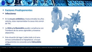 Trombosis Venosa Cerebral
 Factores Predisponentes
 Infecciones
 En la era pre antibiótica y hasta entrados los años
setenta, estas representaban la causa más común
de TVC.
 La Otitis y la Mastoiditis pueden complicarse con
Trombosis de los senos sigmoides y trasverso
adyacentes.
 Esta situación da lugar ( sobre todo si el seno
venoso contralateral es hipoplásico) a lo que
antiguamente era conocida como hidrocefalia
otítica
G. Guenther, y A. Arauz. Trombosis venosa cerebral: aspectos actuales del diagnóstico y tratamiento; Neurología Vol.26. Núm. 08. 2011.
 