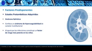Trombosis Venosa Cerebral
 Factores Predisponentes
 Estados Protombóticos Adquiridos
 Síndrome Nefrótico
 Conlleva un síndrome de hipercoagulabilidad de
carácter multifactorial
 Al igual que las infecciones constituye un factor
de riesgo más potente en los niños.
G. Guenther, y A. Arauz. Trombosis venosa cerebral: aspectos actuales del diagnóstico y tratamiento; Neurología Vol.26. Núm. 08. 2011.
 