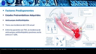 Trombosis Venosa Cerebral
 Factores Predisponentes
 Estados Protrombóticos Adquiridos
 Anticuerpos Antifosfolipídos
 Tiene una incidencia del 2.5% anual
 Entre los paciente con TVC, la incidencia de
anticuerpos antifosfolipidico positivos oscila
entre el 7-10%.
G. Guenther, y A. Arauz. Trombosis venosa cerebral: aspectos actuales del diagnóstico y tratamiento; Neurología Vol.26. Núm. 08. 2011.
 