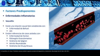 Trombosis Venosa Cerebral
 Factores Predisponentes
 Enfermedades Inflamatorias
 Vasculitis
 Existe una relación causal bien establecida con:
 Enfermedad de Behcet
 LES
 Existen referencias de casos aislados con:
 Enfermedad de Horton
 Poliangitis Granulomatosa
 Síndrome de Sjögren
 Artritis Reumatoide
 Síndrome de Churg-Strauss
G. Guenther, y A. Arauz. Trombosis venosa cerebral: aspectos actuales del diagnóstico y tratamiento; Neurología Vol.26. Núm. 08. 2011.
 