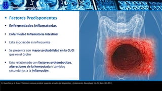 Trombosis Venosa Cerebral
 Factores Predisponentes
 Enfermedades Inflamatorias
 Enfermedad Inflamatoria Intestinal
 Esta asociación es infrecuente
 Se presenta con mayor probabilidad en la CUCI
que en el Crohn
 Esto relacionado con factores protomboticos,
alteraciones de la hemostasia y cambios
secundarios a la inflamación.
G. Guenther, y A. Arauz. Trombosis venosa cerebral: aspectos actuales del diagnóstico y tratamiento; Neurología Vol.26. Núm. 08. 2011.
 