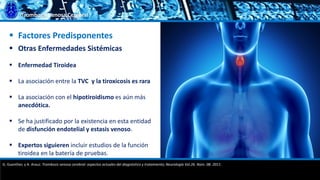 Trombosis Venosa Cerebral
 Factores Predisponentes
 Otras Enfermedades Sistémicas
 Enfermedad Tiroidea
 La asociación entre la TVC y la tiroxicosis es rara
 La asociación con el hipotiroidismo es aún más
anecdótica.
 Se ha justificado por la existencia en esta entidad
de disfunción endotelial y estasis venoso.
 Expertos siguieren incluir estudios de la función
tiroidea en la batería de pruebas.
G. Guenther, y A. Arauz. Trombosis venosa cerebral: aspectos actuales del diagnóstico y tratamiento; Neurología Vol.26. Núm. 08. 2011.
 