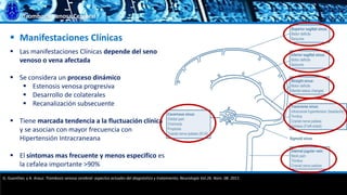 Trombosis Venosa Cerebral
 Manifestaciones Clínicas
 Las manifestaciones Clínicas depende del seno
venoso o vena afectada
 Se considera un proceso dinámico
 Estenosis venosa progresiva
 Desarrollo de colaterales
 Recanalización subsecuente
 Tiene marcada tendencia a la fluctuación clínica
y se asocian con mayor frecuencia con
Hipertensión Intracraneana
 El síntomas mas frecuente y menos especifico es
la cefalea importante >90%
G. Guenther, y A. Arauz. Trombosis venosa cerebral: aspectos actuales del diagnóstico y tratamiento; Neurología Vol.26. Núm. 08. 2011.
 