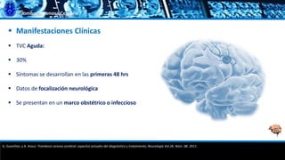 Trombosis Venosa Cerebral
 Manifestaciones Clínicas
 TVC Aguda:
 30%
 Síntomas se desarrollan en las primeras 48 hrs
 Datos de focalización neurológica
 Se presentan en un marco obstétrico o infeccioso
G. Guenther, y A. Arauz. Trombosis venosa cerebral: aspectos actuales del diagnóstico y tratamiento; Neurología Vol.26. Núm. 08. 2011.
 