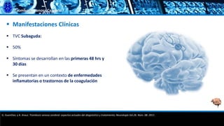 Trombosis Venosa Cerebral
 Manifestaciones Clínicas
 TVC Subaguda:
 50%
 Síntomas se desarrollan en las primeras 48 hrs y
30 días
 Se presentan en un contexto de enfermedades
inflamatorias o trastornos de la coagulación
G. Guenther, y A. Arauz. Trombosis venosa cerebral: aspectos actuales del diagnóstico y tratamiento; Neurología Vol.26. Núm. 08. 2011.
 