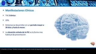 Trombosis Venosa Cerebral
 Manifestaciones Clínicas
 TVC Crónica:
 20%
 Síntomas se desarrollan en un período mayor a
30 días y hasta 6 meses
 La elevación aislada de la PIC es la forma mas
habitual de presentación
G. Guenther, y A. Arauz. Trombosis venosa cerebral: aspectos actuales del diagnóstico y tratamiento; Neurología Vol.26. Núm. 08. 2011.
 
