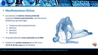 Trombosis Venosa Cerebral
 Manifestaciones Clínicas
 Las lesiones el sistema venoso profundo
ocasionan lesiones paracentrales, con frecuencia
bitalámicas que dan lugar:
 Trastornos del comportamiento
 Delirium
 Amnesia
 Mutismo
 Se puede observar crisis comiciales en el 40%
 Puede ser el primer síntoma de la TVC en el
12-15 % de los casos (crisis focales).
G. Guenther, y A. Arauz. Trombosis venosa cerebral: aspectos actuales del diagnóstico y tratamiento; Neurología Vol.26. Núm. 08. 2011.
 