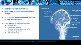 Trombosis Venosa Cerebral
 Manifestaciones Clínicas
 Hasta el 90% de los casos la localización es
múltiple.
 Se ha descrito afectación de venas corticales
en el 6% de los pacientes.
 Casos atípicos de presentación como:
 Forma de HSA
 Psiquiátricos aislados
 Síntomas parkinsonianos reversibles
 Neuralgias Trigeminales
 TVC asintomáticas
G. Guenther, y A. Arauz. Trombosis venosa cerebral: aspectos actuales del diagnóstico y tratamiento; Neurología Vol.26. Núm. 08. 2011.
 